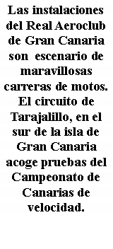 Cuadro de texto: Las instalaciones del Real Aeroclub de Gran Canaria son  escenario de maravillosas  carreras de motos. El circuito de Tarajalillo, en el sur de la isla de Gran Canaria acoge pruebas del Campeonato de Canarias de velocidad. 