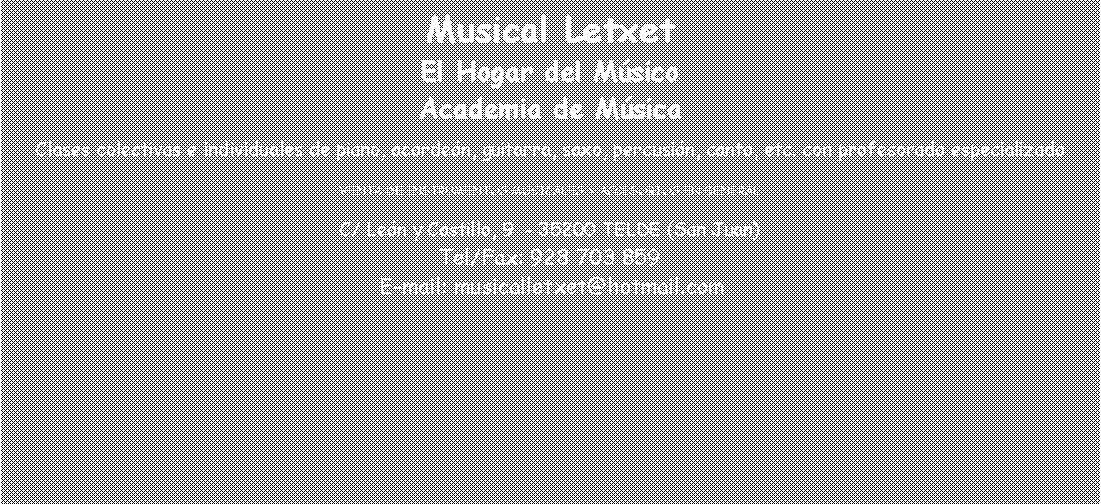 Cuadro de texto: Musical LetxetEl Hogar del M�sicoAcademia de M�sicaClases colectivas e individuales de piano, acorde�n, guitarra, saxo, percusi�n, canto, etc. con profesorado especializadoVENTA DE INSTRUMENTOS MUSICALES Y ACCESORIOS EN GENERALC/ Le�n y Castillo, 9  - 35200 TELDE (San Juan)Tel/Fax: 928 703 859 E-mail: musicalletxet@hotmail.com