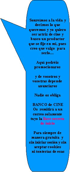 Llamada rectangular redondeada: Sonre�mos a la vida y decimos lo que queremos y yo quiero ser actriz de cine y busco un productor que se fije en mi, pues creo que valgo  para serlo�Aqu� podr�is promocionaros y de vosotros y vosotras depende anunciarosNadie os obliga BANCO de CINEOs  remitir� a un correo solamente tuyo la llave secreta de inicio Para siempre de manera gratuita  y sin iniciar sesi�n y sin aceptar cookies ni tonter�as de esas 