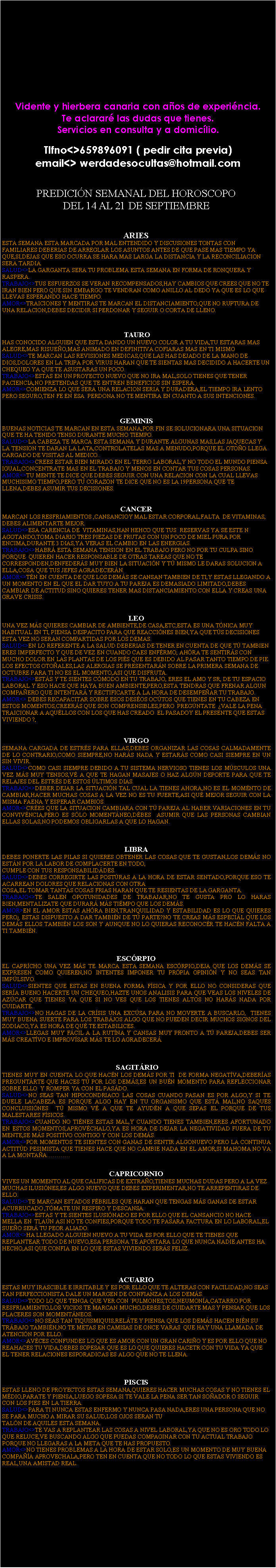 Cuadro de texto: Vidente y hierbera canaria con a�os de experi�ncia.Te aclarar� las dudas que tienes.Servicios en consulta y a domic�lio.Tlfno<>659896091 ( pedir cita previa)email<> werdadesocultas@hotmail.comPREDICI�N SEMANAL DEL HOROSCOPO DEL 14 AL 21 DE SEPTIEMBREARIESESTA SEMANA ESTA MARCADA POR MAL ENTENDIDO Y DISCUSIONES TONTAS CON FAMILIARES DEBERIAS DE ARREGLAR LOS ASUNTOS ANTES DE QUE PASE MAS TIEMPO YA QUE,SI,DEJAS QUE ESO OCURRA SE HARA MAS LARGA LA DISTANCIA Y LA RECONCILIACION SERA TARDIA.SALUD<>LA GARGANTA SERA TU PROBLEMA ESTA SEMANA EN FORMA DE RONQUERA Y RASPERA.TRABAJO<>TUS ESFUERZOS SE VERAN RECOMPENSADOS,HAY CAMBIOS QUE CREES QUE NO TE IRAN BIEN PERO QUE SIN EMBARGO TE VENDRAN COMO ANILLO AL DEDO YA QUE ES LO QUE LLEVAS ESPERANDO HACE TIEMPO.AMOR<>TRAICIONES Y MENTIRAS TE MARCAN EL DISTANCIAMIENTO,QUE NO RUPTURA DE UNA RELACION,DEBES DECIDIR SI PERDONAR Y SEGUIR O CORTA DE LLENO.                                                               TAUROHAS CONOCIDO ALGUIEN QUE ESTA DANDO UN NUEVO COLOR A TU VIDA,TU ESTARAS MAS ALEGRE,MAS RISUE�O,MAS ANIMADO EN DEFINITIVA COFIARAS MAS EN TI MISMOSALUD<>TE MARCAN LAS REVISIONES MEDICAS,QUE LAS HAS DEJADO DE LA MANO DE DIOS,DOLORES EN LA TRIPA POR VIRUS HARAN QUE TE SIENTAS MAS DECIDIDO A HACERTE UN CHEQUEO YA QUE TE ASUSTARAS UN POCO.TRABAJO<>ESTAS EN UN PROYECTO NUEVO QUE NO IRA MAL,SOLO TIENES QUE TENER PACIENCIA,NO PRETENDAS QUE TE ENTREN BENEFICIOS SIN ESPERA.AMOR<>COMIENZA LO QUE SERA UNA RELACION SERIA Y DURADERA,EL TIEMPO IRA LENTO PERO SEGURO,TEN FE EN ESA  PERDONA NO TE MENTIRA EN CUANTO A SUS INTENCIONES.GEMINISBUENAS NOTICIAS TE MARCAN EN ESTA SEMANA,POR FIN SE SOLUCIONARA UNA SITUACION QUE TE HA TENIDO TENSO DURANTE MUCHO TIEMPO.SALUD<>LA CABEZA TE MARCA ESTA SEMANA Y DURANTE ALGUNAS MAS,LAS JAQUECAS Y LA TENSION TE DARAN LA LATA,CONTROLATELAS MAS A MENUDO,PORQUE EL OTO�O LLEGA CARGADO DE VISITAS AL MEDICO..TRABAJO<>CREES ESTAR BIEN MIRADO EN EL TERRO LABORAL,Y NO TODO EL MUNDO PIENSA IGUAL,CONCENTRATE MAS EN EL TRABAJO Y MENOS EN CONTAR TUS COSAS PERSONAS.AMOR<>TU MENTE TE DICE QUE DEBES SEGUIR CON UNA RELACION CON LA CUAL LLEVAS MUCHISIMO TIEMPO,PERO TU CORAZON TE DICE QUE NO ES LA #PERSONA QUE TE LLENA,DEBES ASUMIR TUS DECISIONES.                                                                                                                 CANCERMARCAN LOS RESFRIAMIENTOS ,CANSANCIOY MAL ESTAR CORPORAL,FALTA  DE VITAMINAS, DEBES ALIMENTARTE MEJOR.SALUD<>ESA CARENCIA DE  VITAMINAS,HAN HEHCO QUE TUS  RESERVAS YA SE ESTE N AGOTANDO,TOMA DIARIO TRES PIEZAS DE FRUTAS CON UN POCO DE MIEL PURA POR ENCIMA,DURANTE 3 DIAS,YA VERAS EL CAMBIO EN LAS ENERGIAS.TRABAJO<>HABR� ESTA SEMANA TENSION EN EL TRABAJO PERO NO POR TU CULPA SINO PORQUE  QUIEREN HACER RESPONSABLE DE OTRAS TAREAS QUE NO TE CORRESPONDEN,DENFEDER�S MUY BIEN LA SITUACI�N Y T� MISMO LE DARAS SOLUCION A ELLA,COSA QUE TUS JEFES AGRADECER�N.AMOR<>T�N EN CUENTA DE QUE LOS DEM�S SE CANSAN TAMBIEN DE TI,Y ESTAS LLEGANDO A UN MOMENTO EN EL QUE EL DAR TUYO A TU PAREJA ES DEMASIADO LIMITADO,DEBES CAMBIAR DE ACTITUD SINO QUIERES TENER MAS DISTANCIAMIENTO CON ELLA Y CREAS UNA GRAVE CRISIS.                                                  LEOUNA VEZ M�S QUIERES CAMBIAR DE AMBIENTE,DE CASA,ETC,ESTA ES UNA T�NICA MUY HABITUAL EN TI, PIENSA DESPACITO PARA QUE REACCI�NES BIEN,YA QUE T�S DECISIONES ESTA VEZ NO SERAN COMPARTIDAS POR LOS DEMAS.SALUD<>EN LO REFERENTE A LA SALUD DEBERIAS DE TENER EN CUENTA DE QUE T� TAMBIEN ERES IMPERFECTO Y QUE DE VEZ EN CUANDO CAES ENF�RMO, AH�RA TE SENTIR�S CON MUCHO DOLOR EN LAS PLANTAS DE LOS PI�S QUE ES DEBIDO AL PASAR TANTO TIEMPO DE PIE. LOS EFECTOS OTO�ALES,LAS ALERGIAS SE PRESENTAR�N SOBRE LA PRIMERA SEMANA DE OCTUBRE PARA TI NO ES EL MOMENTO,ASI QUE DISFRUTA.TRABAJO<>EST�S Y TE SIENTES C�MODO EN TU TRABAJO, ERES EL AMO Y SR, DE TU ESPACIO LABORAL Y ESO HACE QUE HAYA BUEN AMBIENTE,PERO,ESTA TENDRAS QUE FRENAR ALGUN COMPA�ERO QUE INTENTAR� Y RECTIFICARTE A LA HORA DE DESEMPE�AR TU TRABAJO.AMOR<> DEBES RECAPACITAR SOBRE ESOS DES�OS OC�TOS QUE TIENES EN TU CABEZA EN ESTOS MOMENTOS,CREER�S QUE SON COMPRENSIBLES,PERO  PREG�NTATE  �VALE LA PENA TRAICIONAR A AQU�LLOS CON LOS QUE HAS CREADO  EL PASADOY EL PRESENTE QUE ESTAS VIVIENDO ?,                                                   VIRGOSEMANA CARGADA DE ESTR�S PARA ELLAS,DEBES ORGANIZAR LAS COSAS CALMADAMENTE DE LO CONTRARIO,COMO SIEMPRE,NO HAR�S NADA Y ESTAR�S COMO CASI SIEMPRE EN UN SIN VIVIR.SALUD<>COMO CASI SIEMPRE DEBIDO A TU SISTEMA NERVIOSO TIENES LOS M�SCULOS UNA VEZ M�S MUY TENSOS,V� A QUE TE HAGAN MASAJES O HAZ ALG�N DEPORTE PARA QUE TE RELAJES DEL ESTR�S DE ESTOS �LTIMOS DIAS.TRABAJO<>DEBER DEJAR LA SITUACI�N TAL CUAL LA TIENES AHORA,NO ES EL MOM�NTO DE CAMBIAR,HACER MUCHAS COSAS A LA VEZ NO ES TU FUERTE,ASI QU� MEJOR SEGUIR CON LA MISMA FAENA Y ESPERAR CAMBIOS.AMOR<>CR�ES QUE LA SITUACION CAMBIARA CON T� PAREJA AL HABER VARIACIONES EN TU CONVIV�NCIA,PERO ES S�LO MOMENT�NEO,D�BES  ASUMIR QUE LAS PERSONAS CAMBIAN ELLAS SOLAS,NO PODEMOS OBLIGARLAS A QUE LO HAGAN.LIBRADEBES PONERTE LAS PILAS SI QUIERES OBTENER LAS COSAS QUE TE GUSTAN,LOS DEM�S NO EST�N POR LA LABOR DE COMPLACERTE EN TODO,CUMPLE CON TUS RESPONSABILID�DES.SALUD<>DEBES CORREGIRTE LAS POST�RAS A LA HORA DE ESTAR SENTADO,PORQUE ESO TE ACARREAN DOLORES QUE RELACIONAS CON OTRACOSA,EL TOMAR TANTAS COSAS FRIAS HARAN QUE TE RESIENTAS DE LA GARGANTA.TRABAJO<>TE SALEN OPOTUNIDADES DE TRABAJAR,NO TE GUSTA PRO LO HARAS BIEN,MENTALIZATE QUE DURAR� M�S TI�MPO QUE LOS DEM�S.AMOR>EN EL AMOR ESTAS AH�RA BIEN,TRANQUILIDAD Y ESTABILIDAD ES LO QUE QUIERES PERO� ESTAS DISPUESTO A DAR TAMBI�N DE T� PARTE?NO TE CREAS M�S ESPECI�L QUE LOS DEM�S ELLOS TAMBI�N LOS SON Y AUNQUE NO LO QUIERAS RECONOC�R TE HAC�N FALTA A TI TAMBI�N.ESC�RPIOEL CAPR�CHO UNA VEZ M�S TE MARCA ESTA SEMANA ESC�RPIO,DEJA QUE LOS DEM�S SE EXPRESEN COMO QUIEREN,NO INTENTES IMPONER TU PR�PIA OPINI�N Y NO SEAS TAN IMP�LSIVO.SALUD<>SIENTES QUE ESTAS EN BUENA FORMA F�SICA Y POR ELLO NO CONSIDERAS QUE SER�A BUENO HACERTE UN CHEQUEO,HAZTE UNOS ANALISIS PARA QUE VEAS LOS NIVELES DE AZ�CAR QUE TIENES YA QUE SI NO VES QUE LOS TIENES ALTOS NO HAR�S NADA POR CUIDARTE.TRABAJO<>NO HAGAS DE LA CR�SIS UNA EXC�SA PARA NO MOVERTE A BUSCARLO,  TIENES MUY BUENA SUERTE PARA LOS TRAB�JOS ALGO QUE NO PUEDEN DECIR MUCHOS SIGNOS DEL ZODIACO,YA ES HORA DE QU� TE ESTABILICES.AMOR<>LLEGAS MUY F�CIL A LA RUT�NA Y CANSAS MUY PRONTO A T� PAREJA,DEBES SER M�S CREAT�VO E IMPROV�SAR M�S TE LO AGRADECER�. SAGIT�RIOTIENES MUY EN CUENTA LO QUE HAC�N LOS DEM�S POR TI  DE FORMA NEGAT�VA,DEBER�AS PREGUNT�RTE QUE HACES T� POR LOS DEM�S,ES UN BU�N MOMENTO PARA REFLECCIONAR SOBRE ELLO  Y ROMPER YA CON EL PAS�DO.SALUD<>NO SEAS TAN HIPOCONDRIACO LAS COSAS CUANDO PASAN ES POR ALGO,Y SI TE DUELE LACABEZA ES PORQUE ALGO HAY EN TU ORGANISMO QUE EST� MAL,NO SAQUES CONCLUISI�NES  T� MISMO V� A QUE TE AYUD�N A QUE SEPAS EL PORQUE DE TUS MALESTARES F�SICOS.TRABAJO<>CUANDO NO TI�NES ESTAS MAL,Y CUANDO TIENES TAMBIEN,ERES AFORTUNADO EN ESTOS MOMENTOS,APROV�CHALO,YA ES HORA DE DEJAR LA NEGATIVIDAD FUERA DE TU MENTE,SE M�S POSIT�VO CONTIGO Y CON LOS DEM�S.AMOR<>POR MOMENTOS TE SIENTES CON GANAS DE SENTIR ALGONUEVO PERO LA CONTINUA ACTIT�D PESIMISTA QUE TIENES HACE QUE NO CAMBIE NADA EN EL AMOR,SI MAHOMA NO VA A LA MONTA�A����CAPRICORNIOVIVES UN MOMENTO AL QUE CALIFICAS DE EXTRA�O,TIENES MUCHAS DUDAS PERO A LA VEZ MUCHAS ILUSI�NES,ES ALGO NUEVO QUE DEBES EXPERIMENTAR,NO TE ARREPENTIRAS DE ELLO.SALUD<>TE MARCAN ESTADOS F�BRILES QUE HARAN QUE TENGAS M�S GANAS DE ESTAR ACURRUCADO ,T�MATE UN RESPIRO Y DESCANSA.TRABAJO<>ESTAS Y TE SIENTES ILUSI�NADO ES POR ELLO QUE EL CANSANCIO NO HACE MELLA EN  TI,A�N ASI NO TE CONFIES,PORQUE TODO TE PASARA FACTURA EN LO LABORAL,EL SUE�O SER� TU PEOR ALIADO.AMOR<>HA LLEGADO ALGUIEN NUEVO A TU VIDA ES POR ELLO QUE TE TIENES QUE REPLANTEAR TODO DE NUEVO,ESA PERSONA TE APORTARA LO QUE NUNCA NADIE ANTES HA HECHO,ASI QUE CONFIA EN LO QUE ESTAS VIVIENDO SER�S FELIZ.ACUARIOESTAS MUY IRASCIBLE E IRRITABLE Y ES POR ELLO QUE TE ALTERAS CON FACILIDAD,NO SEAS TAN PERFECCIONISTA DALE UN MARGEN DE CONFIANZA A LOS DEM�S.SALUD<>TODO LO QUE TENGA QUE VER CON `PULMONES,TOS,NEUMON�A,CATARRO POR RESFRIAMIENTO,LOS VICIOS TE MARCAN MUCHO,DEBES DE CUIDARTE MAS Y PENSAR QUE LOS PLACERES SON MOMENT�NEOS.TRABAJO<>NO SEAS TAN TIQUISMIQUIS,REL�TE Y PIENSA QUE LOS DEM�S HACEN BI�N SU TR�BAJO TAMBI�N,NO TE METAS EN CAMISAS DE ONCE VARAS  QUE HAY UNA LLAMADA DE ATENCI�N POR ELLO.AMOR<>AV�CES CONFUNDES LO QUE ES AMOR CON UN GRAN CARI�O Y ES POR ELLO QUE NO REAHACES TU VIDA,DEBES SOPESAR QUE ES LO QUE QUIERES HACETR CON TU VIDA YA QUE EL TENER RELACIONES ESPORADICAS ES ALGO QUE NO TE LLENA.                                                      PISCISESTAS LLENO DE PROYECTOS ESTAS SEMANA,QUIERES HACER MUCHAS COSAS Y NO TIENES EL M�DIO,PARATE Y PIENSA,LUEGO SOPESA SI TE VALE LA PENA SER TAN SO�ADOR O SEGUIR CON LOS PIES EN LA TIERRA.SALUD<>PARA TI NUNCA ESTAS ENFERMO Y NUNCA PASA NADA,ERES UNA PERSONA QUE NO SE PARA MUCHO A MIRAR SU SALUD,LOS OJOS SERAN TUTAL�N DE AQUILES ESTA SEMANA.TRABAJO<>TE VAS A REPLANTEAR LAS COSAS A NIVEL LABORAL,YA QUE NO ES ORO TODO LO QUE RELUCE,VE BUSCANDO ALGO QUE PUEDAS COMPAGINAR CON TU ACTUAL TRABAJO PORQUE NO LLEGARAS A LA META QUE TE HAS PROPUESTO.AMOR<>NO TIENES PROBLEMAS A LA HORA DE ESTAR SOLO,ES UN MOMENTO DE MUY BUENA COMPA��A APROVECHALA,PERO TEN EN CUENTA QUE NO TODO LO QUE ESTAS VIVIENDO ES REAL,UNA AMISTAD REAL.